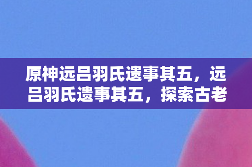 原神远吕羽氏遗事其五,远吕羽氏遗事其五,探索古老传说的新篇章 原神远吕羽氏遗事其五,远吕羽氏遗事其五,探索古老传说的新篇章