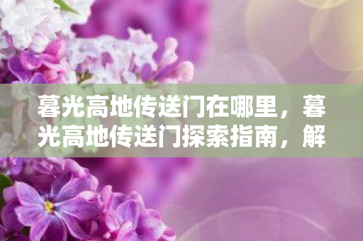 暮光高地传送门在哪里,暮光高地传送门探索指南,解锁神秘领域的门户 暮光高地传送门在哪里,暮光高地传送门探索指南,解锁神秘领域的门户