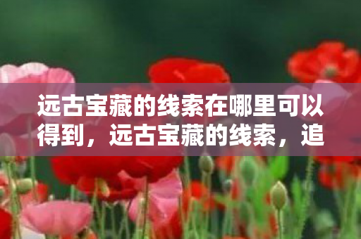 远古宝藏的线索在哪里可以得到,远古宝藏的线索,追寻失落文明的秘密 远古宝藏的线索在哪里可以得到,远古宝藏的线索,追寻失落文明的秘密