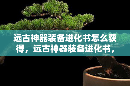 远古神器装备进化书怎么获得,远古神器装备进化书,探寻游戏装备进化的奥秘 远古神器装备进化书怎么获得,远古神器装备进化书,探寻游戏装备进化的奥秘