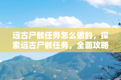 远古尸骸任务怎么做的,探索远古尸骸任务,全面攻略 远古尸骸任务怎么做的,探索远古尸骸任务,全面攻略