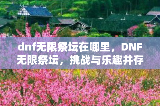dnf无限祭坛在哪里,DNF无限祭坛,挑战与乐趣并存的冒险之旅 dnf无限祭坛在哪里,DNF无限祭坛,挑战与乐趣并存的冒险之旅