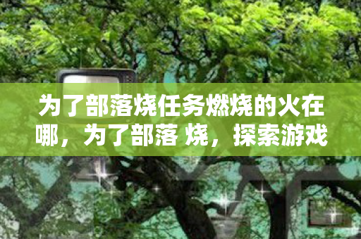 为了部落烧任务燃烧的火在哪,为了部落 烧,探索游戏社区的温暖与力量 为了部落烧任务燃烧的火在哪,为了部落 烧,探索游戏社区的温暖与力量