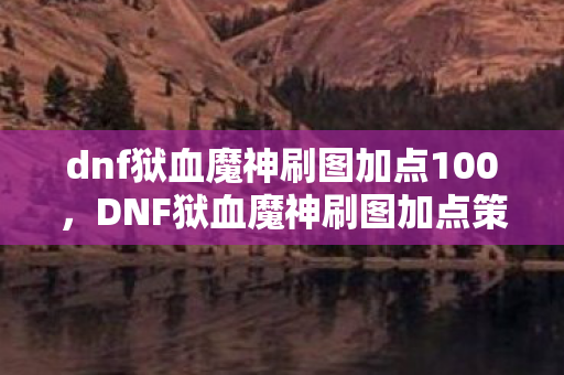 dnf狱血魔神刷图加点100,DNF狱血魔神刷图加点策略 dnf狱血魔神刷图加点100,DNF狱血魔神刷图加点策略
