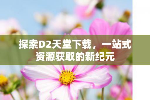 探索D2天堂下载，一站式资源获取的新纪元