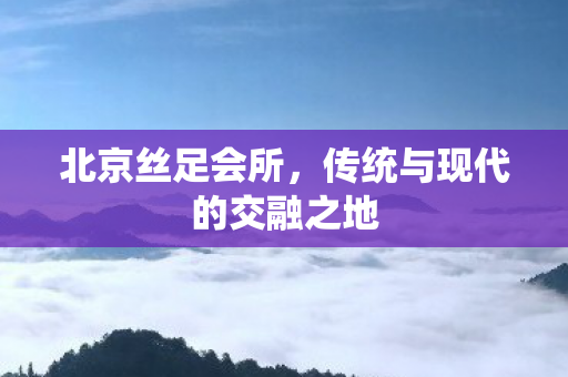 北京丝足会所,传统与现代的交融之地 北京丝足会所,传统与现代的交融之地