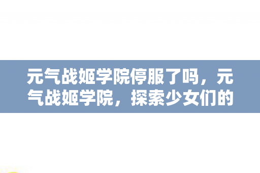 元气战姬学院停服了吗,元气战姬学院,探索少女们的战斗与成长之旅 元气战姬学院停服了吗,元气战姬学院,探索少女们的战斗与成长之旅