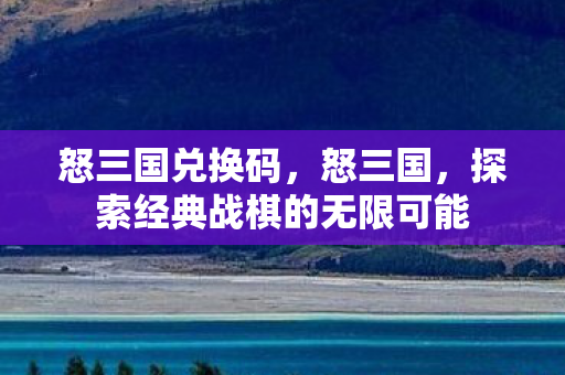 怒三国兑换码,怒三国,探索经典战棋的无限可能 怒三国兑换码,怒三国,探索经典战棋的无限可能