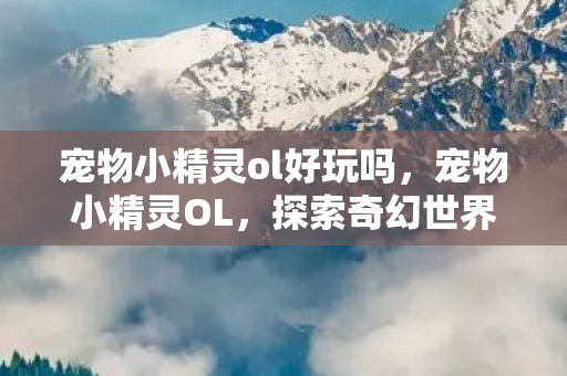 宠物小精灵ol好玩吗,宠物小精灵OL,探索奇幻世界的奇妙旅程 宠物小精灵ol好玩吗,宠物小精灵OL,探索奇幻世界的奇妙旅程
