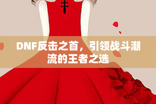 DNF反击之首,引领战斗潮流的王者之选 DNF反击之首,引领战斗潮流的王者之选