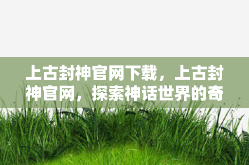 上古封神官网下载，上古封神官网，探索神话世界的奇幻之旅