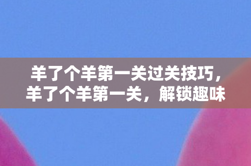 羊了个羊第一关过关技巧，羊了个羊第一关，解锁趣味与挑战的奇妙之旅