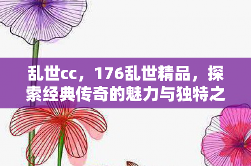 乱世cc,176乱世精品,探索经典传奇的魅力与独特之处 乱世cc,176乱世精品,探索经典传奇的魅力与独特之处