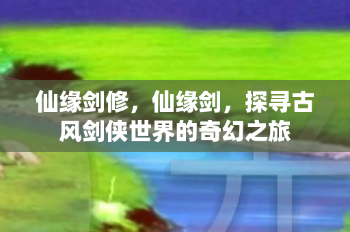仙缘剑修,仙缘剑,探寻古风剑侠世界的奇幻之旅 仙缘剑修,仙缘剑,探寻古风剑侠世界的奇幻之旅