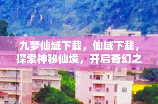 九梦仙域下载,仙域下载,探索神秘仙境,开启奇幻之旅 九梦仙域下载,仙域下载,探索神秘仙境,开启奇幻之旅