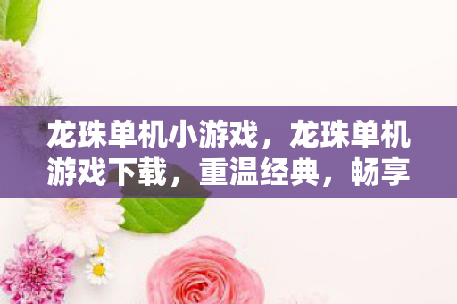 龙珠单机小游戏,龙珠单机游戏下载,重温经典,畅享无限战斗 龙珠单机小游戏,龙珠单机游戏下载,重温经典,畅享无限战斗