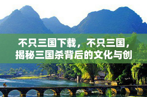 不只三国下载,不只三国,揭秘三国杀背后的文化与创新 不只三国下载,不只三国,揭秘三国杀背后的文化与创新