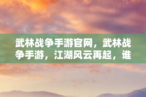 武林战争手游官网，武林战争手游，江湖风云再起，谁主沉浮？