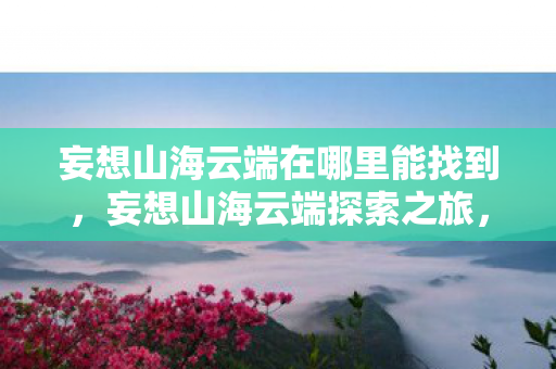 妄想山海云端在哪里能找到,妄想山海云端探索之旅,解锁云端秘境的奥秘 妄想山海云端在哪里能找到,妄想山海云端探索之旅,解锁云端秘境的奥秘