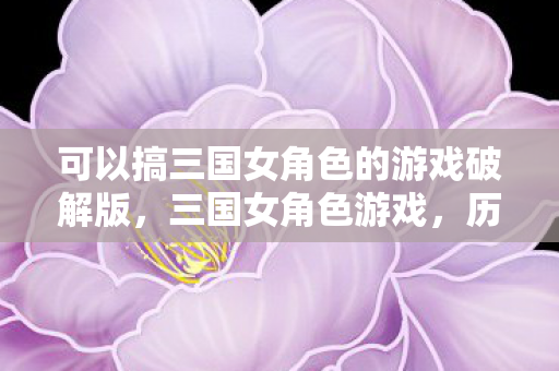 可以搞三国女角色的游戏破解版,三国女角色游戏,历史与现代的完美融合 可以搞三国女角色的游戏破解版,三国女角色游戏,历史与现代的完美融合