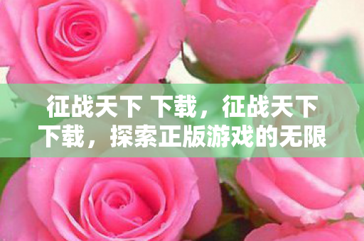 征战天下 下载，征战天下下载，探索正版游戏的无限可能