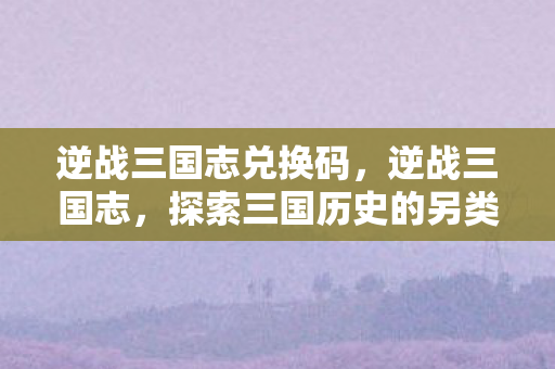 逆战三国志兑换码,逆战三国志,探索三国历史的另类战场 逆战三国志兑换码,逆战三国志,探索三国历史的另类战场