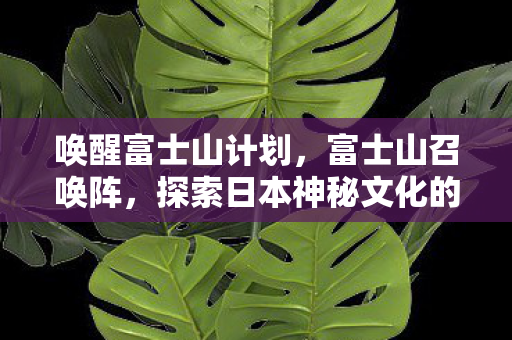 唤醒富士山计划,富士山召唤阵,探索日本神秘文化的奇幻之旅 唤醒富士山计划,富士山召唤阵,探索日本神秘文化的奇幻之旅