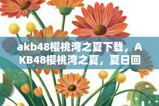 akb48樱桃湾之夏下载，AKB48樱桃湾之夏，夏日回忆与青春旋律的交织