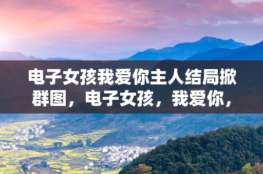电子女孩我爱你主人结局掀群图,电子女孩,我爱你,主人 电子女孩我爱你主人结局掀群图,电子女孩,我爱你,主人
