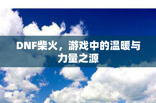 DNF柴火，游戏中的温暖与力量之源