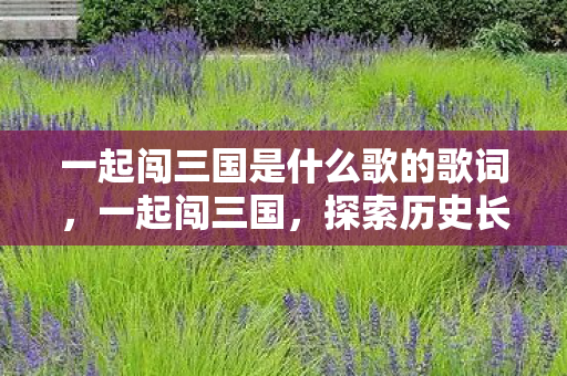 一起闯三国是什么歌的歌词,一起闯三国,探索历史长河中的英雄传奇 一起闯三国是什么歌的歌词,一起闯三国,探索历史长河中的英雄传奇
