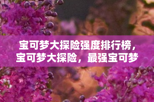 宝可梦大探险强度排行榜,宝可梦大探险,最强宝可梦TOP10强度排行 宝可梦大探险强度排行榜,宝可梦大探险,最强宝可梦TOP10强度排行