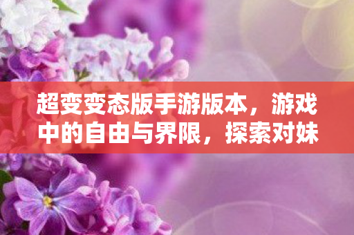 超变变态版手游版本，游戏中的自由与界限，探索对妹子角色的为所欲为