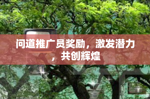 问道推广员奖励,激发潜力,共创辉煌 问道推广员奖励,激发潜力,共创辉煌
