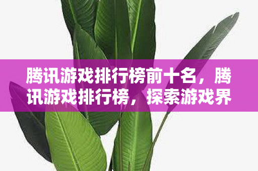 腾讯游戏排行榜前十名,腾讯游戏排行榜,探索游戏界的王者之路 腾讯游戏排行榜前十名,腾讯游戏排行榜,探索游戏界的王者之路