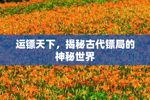 运镖天下,揭秘古代镖局的神秘世界 运镖天下,揭秘古代镖局的神秘世界