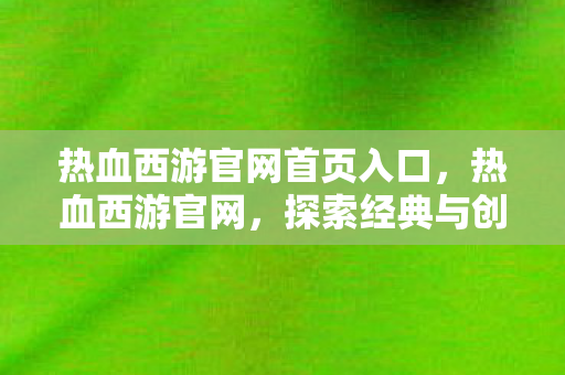 热血西游官网首页入口,热血西游官网,探索经典与创新的完美结合 热血西游官网首页入口,热血西游官网,探索经典与创新的完美结合