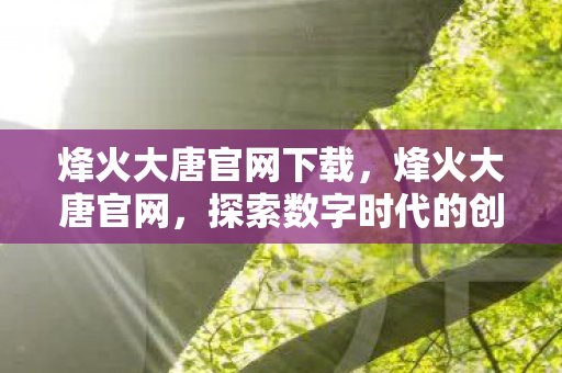 烽火大唐官网下载,烽火大唐官网,探索数字时代的创新之路 烽火大唐官网下载,烽火大唐官网,探索数字时代的创新之路
