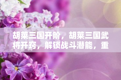 胡莱三国开阶，胡莱三国武将开窍，解锁战斗潜能，重塑英雄传奇