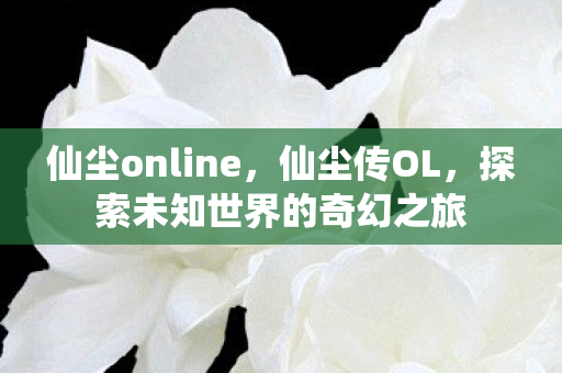 仙尘online,仙尘传OL,探索未知世界的奇幻之旅 仙尘online,仙尘传OL,探索未知世界的奇幻之旅
