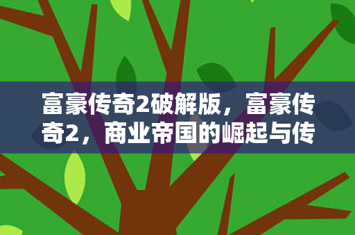 富豪传奇2破解版,富豪传奇2,商业帝国的崛起与传承 富豪传奇2破解版,富豪传奇2,商业帝国的崛起与传承