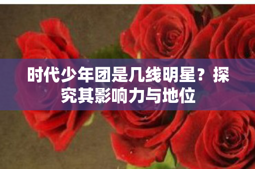 时代少年团是几线明星?探究其影响力与地位 时代少年团是几线明星?探究其影响力与地位