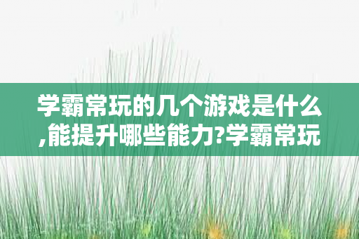 学霸常玩的几个游戏是什么,能提升哪些能力?学霸常玩的几个游戏 学霸常玩的几个游戏是什么,能提升哪些能力?学霸常玩的几个游戏