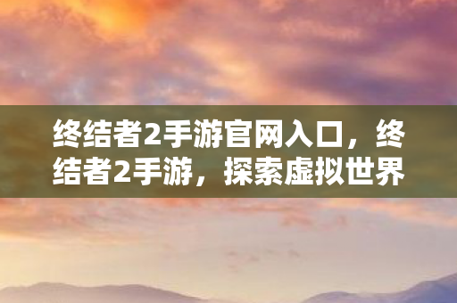 终结者2手游官网入口，终结者2手游，探索虚拟世界的无限可能