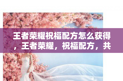 王者荣耀祝福配方怎么获得,王者荣耀,祝福配方,共筑荣耀之路 王者荣耀祝福配方怎么获得,王者荣耀,祝福配方,共筑荣耀之路