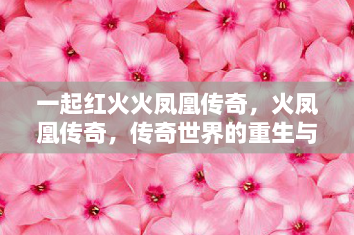 一起红火火凤凰传奇,火凤凰传奇,传奇世界的重生与辉煌 一起红火火凤凰传奇,火凤凰传奇,传奇世界的重生与辉煌