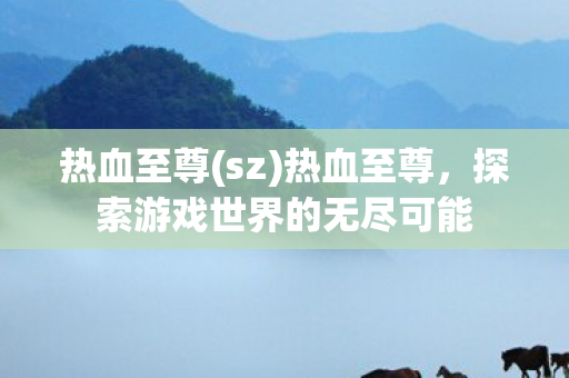 热血至尊(sz)热血至尊,探索游戏世界的无尽可能 热血至尊(sz)热血至尊,探索游戏世界的无尽可能
