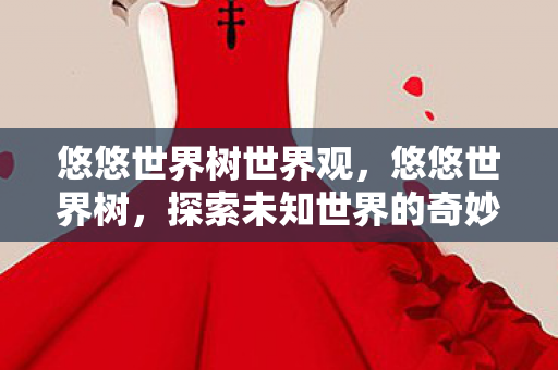 悠悠世界树世界观,悠悠世界树,探索未知世界的奇妙旅程 悠悠世界树世界观,悠悠世界树,探索未知世界的奇妙旅程