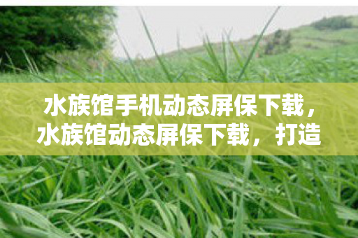 水族馆手机动态屏保下载，水族馆动态屏保下载，打造个性化桌面，探索海洋的奥秘