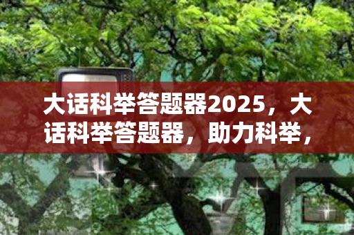 大话科举答题器2025，大话科举答题器，助力科举，轻松应对考试挑战